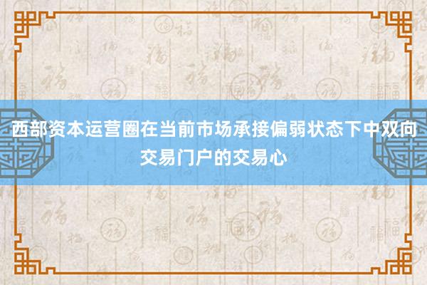 西部资本运营圈在当前市场承接偏弱状态下中双向交易门户的交易心