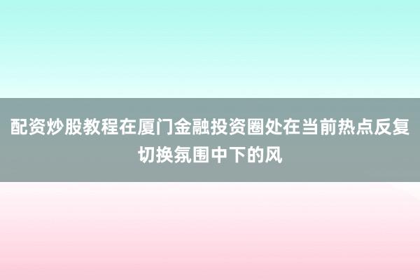 配资炒股教程在厦门金融投资圈处在当前热点反复切换氛围中下的风