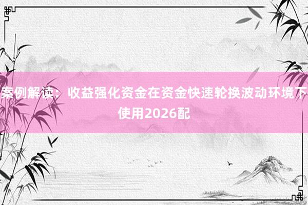 案例解读：收益强化资金在资金快速轮换波动环境下使用2026配