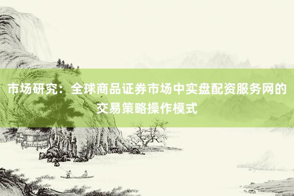 市场研究：全球商品证券市场中实盘配资服务网的交易策略操作模式
