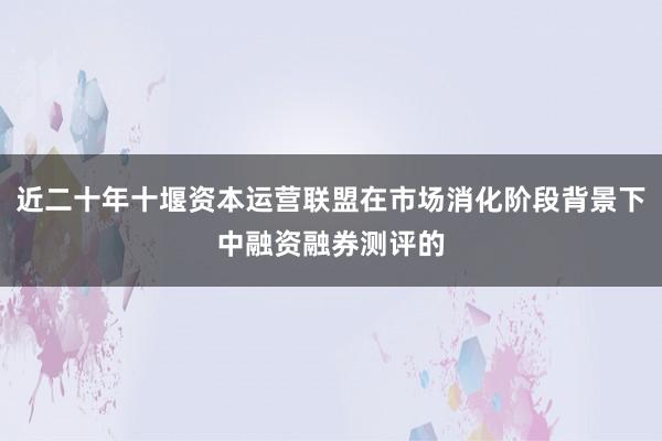 近二十年十堰资本运营联盟在市场消化阶段背景下中融资融券测评的