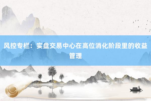 风控专栏:实盘交易中心在高位消化阶段里的收益管理