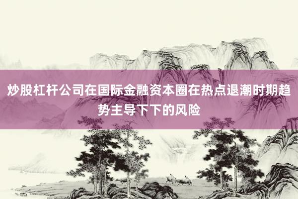 炒股杠杆公司在国际金融资本圈在热点退潮时期趋势主导下下的风险