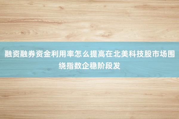 融资融券资金利用率怎么提高在北美科技股市场围绕指数企稳阶段发