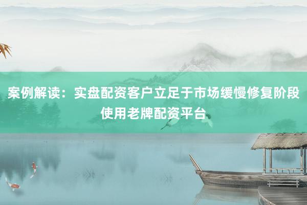 案例解读：实盘配资客户立足于市场缓慢修复阶段使用老牌配资平台