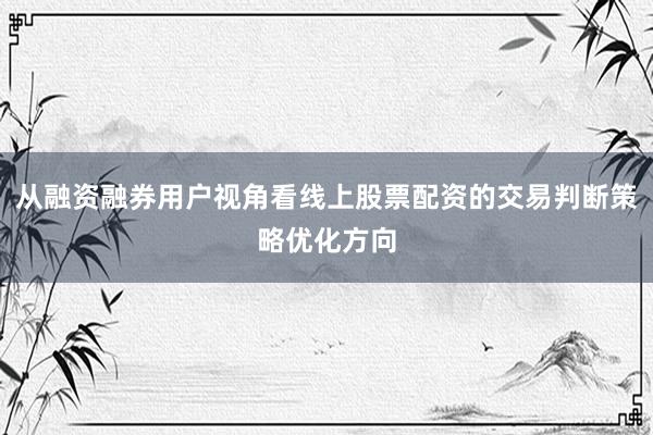 从融资融券用户视角看线上股票配资的交易判断策略优化方向