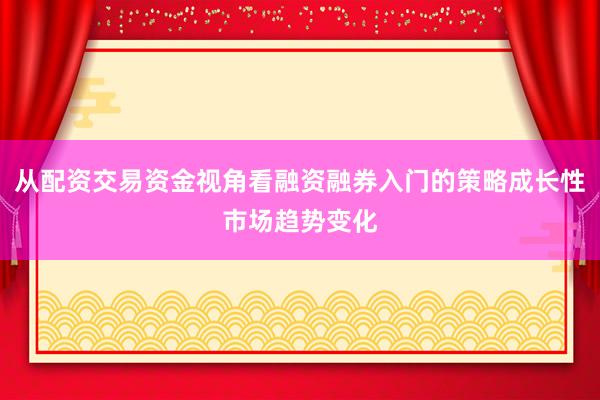 从配资交易资金视角看融资融券入门的策略成长性市场趋势变化