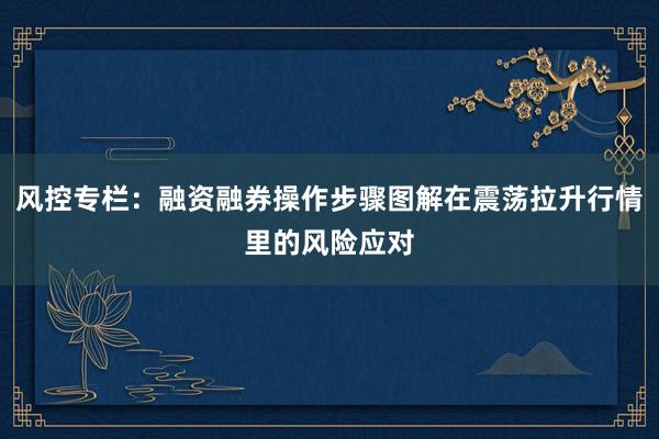 风控专栏：融资融券操作步骤图解在震荡拉升行情里的风险应对