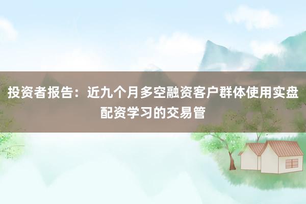 投资者报告：近九个月多空融资客户群体使用实盘配资学习的交易管