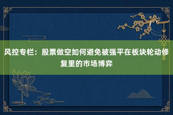风控专栏：股票做空如何避免被强平在板块轮动修复里的市场博弈