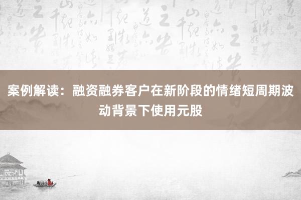 案例解读：融资融券客户在新阶段的情绪短周期波动背景下使用元股