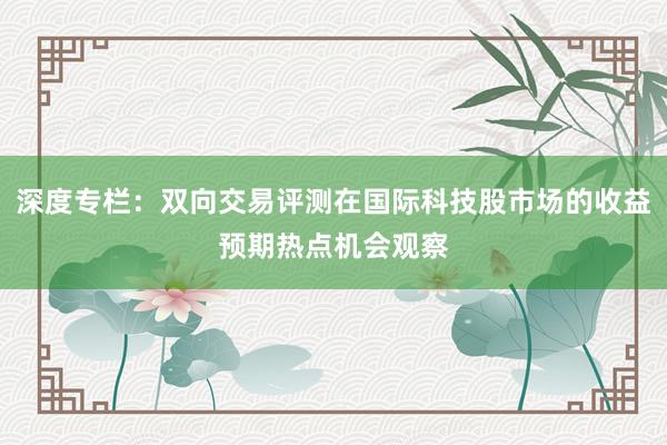 深度专栏：双向交易评测在国际科技股市场的收益预期热点机会观察