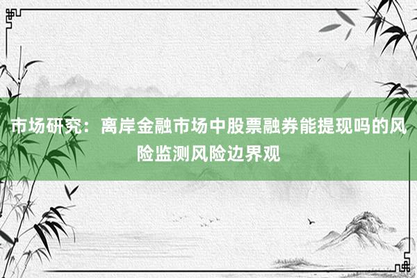 市场研究:离岸金融市场中股票融券能提现吗的风险监测风险边界观