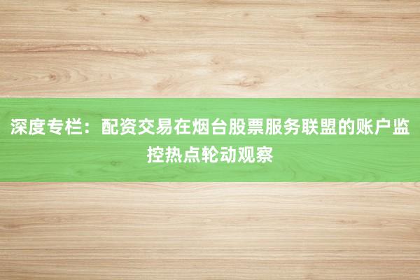 深度专栏:配资交易在烟台股票服务联盟的账户监控热点轮动观察