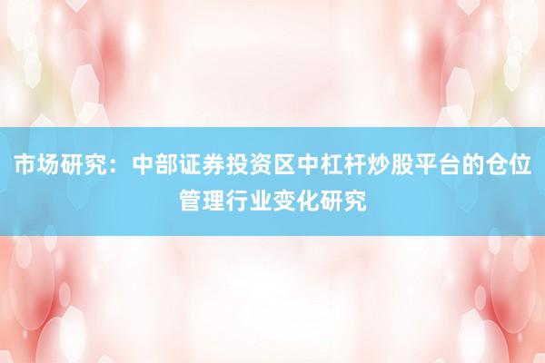 市场研究:中部证券投资区中杠杆炒股平台的仓位管理行业变化研究