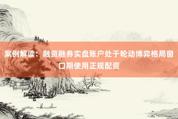 案例解读：融资融券实盘账户处于轮动博弈格局窗口期使用正规配资