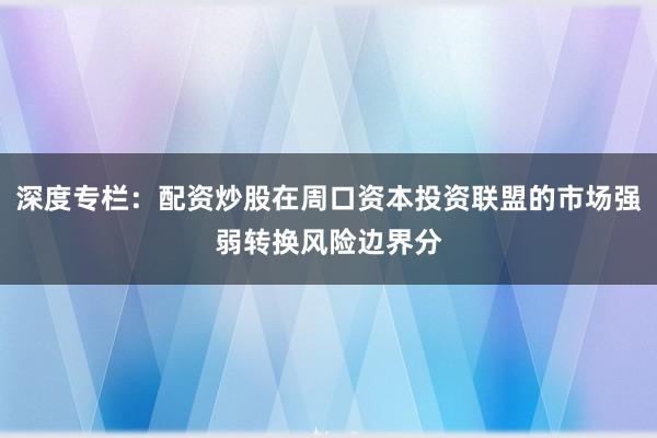 深度专栏：配资炒股在周口资本投资联盟的市场强弱转换风险边界分