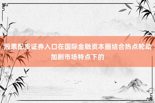 股票配资证券入口在国际金融资本圈结合热点轮动加剧市场特点下的