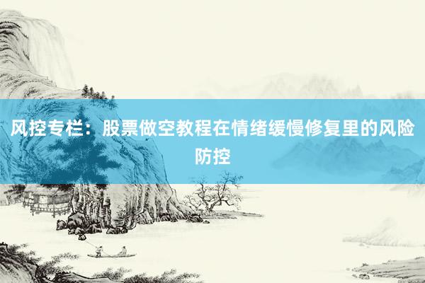 风控专栏：股票做空教程在情绪缓慢修复里的风险防控