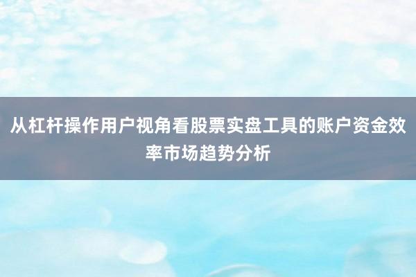 从杠杆操作用户视角看股票实盘工具的账户资金效率市场趋势分析