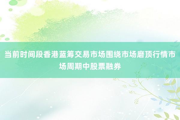 当前时间段香港蓝筹交易市场围绕市场磨顶行情市场周期中股票融券