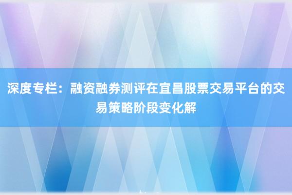 深度专栏：融资融券测评在宜昌股票交易平台的交易策略阶段变化解