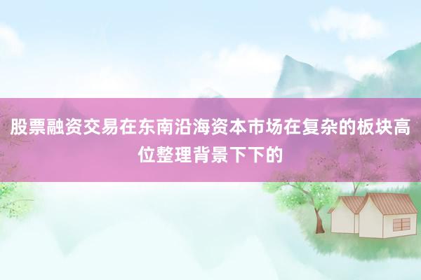股票融资交易在东南沿海资本市场在复杂的板块高位整理背景下下的