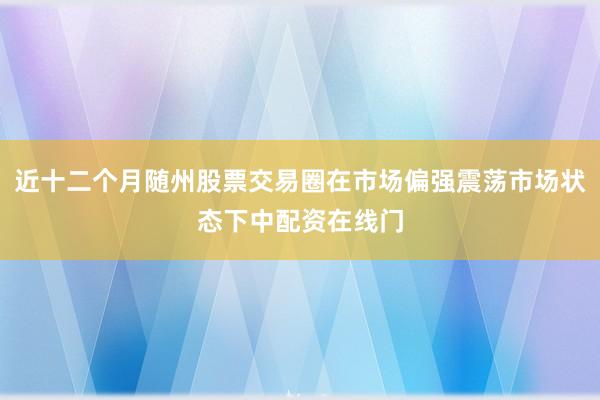 近十二个月随州股票交易圈在市场偏强震荡市场状态下中配资在线门