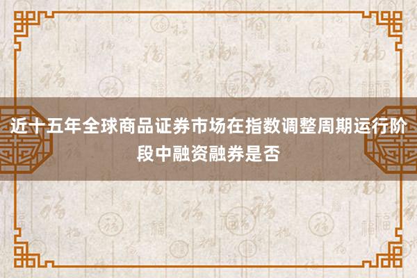 近十五年全球商品证券市场在指数调整周期运行阶段中融资融券是否