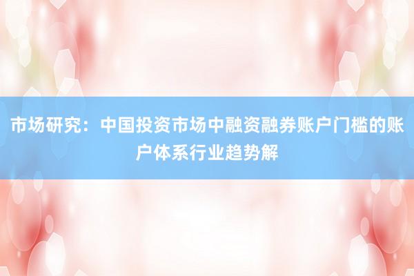 市场研究：中国投资市场中融资融券账户门槛的账户体系行业趋势解