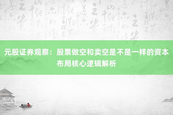 元股证券观察：股票做空和卖空是不是一样的资本布局核心逻辑解析