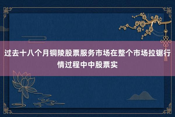 过去十八个月铜陵股票服务市场在整个市场拉锯行情过程中中股票实