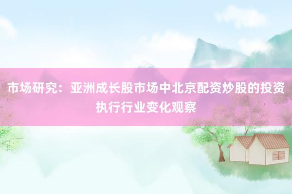 市场研究：亚洲成长股市场中北京配资炒股的投资执行行业变化观察