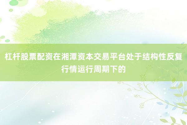 杠杆股票配资在湘潭资本交易平台处于结构性反复行情运行周期下的