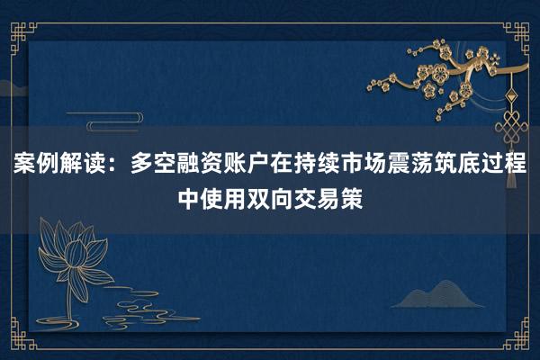 案例解读：多空融资账户在持续市场震荡筑底过程中使用双向交易策