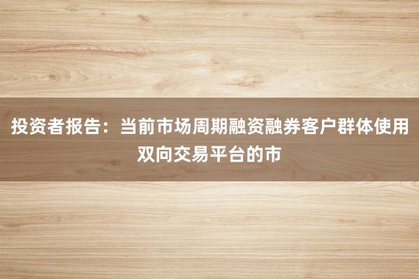 投资者报告：当前市场周期融资融券客户群体使用双向交易平台的市
