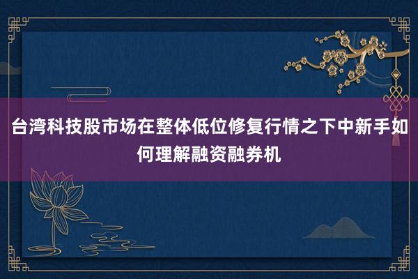台湾科技股市场在整体低位修复行情之下中新手如何理解融资融券机