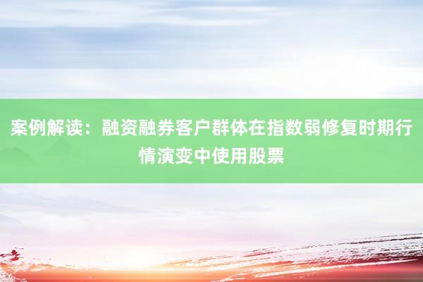 案例解读：融资融券客户群体在指数弱修复时期行情演变中使用股票