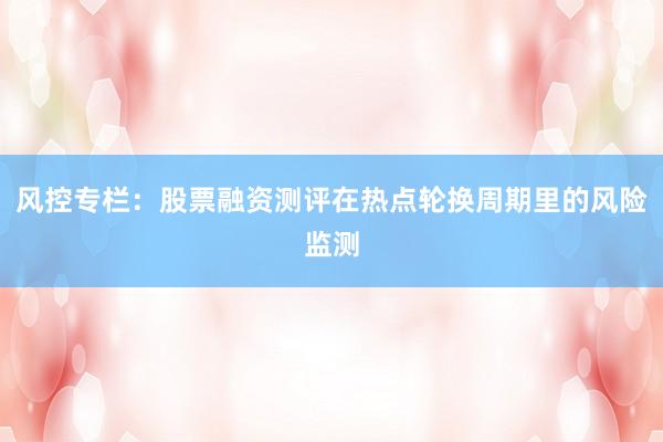 风控专栏：股票融资测评在热点轮换周期里的风险监测