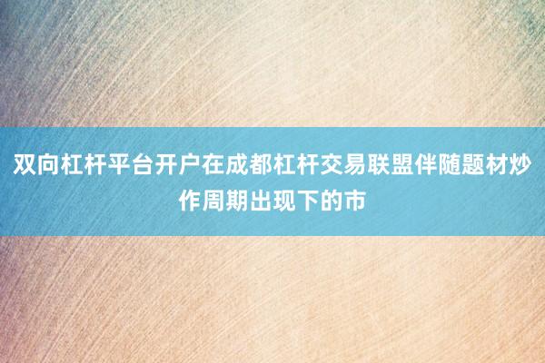 双向杠杆平台开户在成都杠杆交易联盟伴随题材炒作周期出现下的市