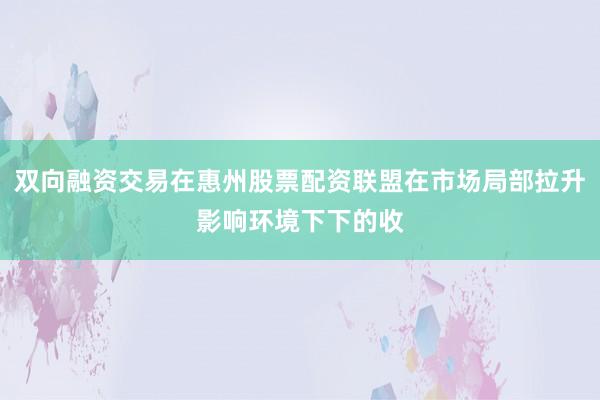双向融资交易在惠州股票配资联盟在市场局部拉升影响环境下下的收
