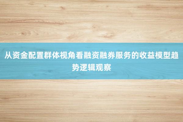 从资金配置群体视角看融资融券服务的收益模型趋势逻辑观察