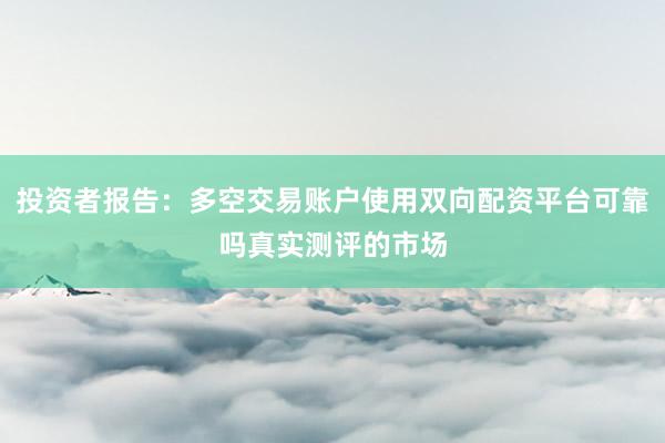投资者报告：多空交易账户使用双向配资平台可靠吗真实测评的市场