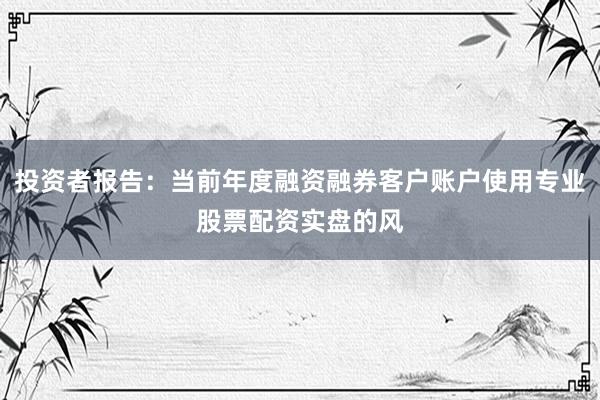 投资者报告：当前年度融资融券客户账户使用专业股票配资实盘的风