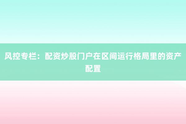 风控专栏：配资炒股门户在区间运行格局里的资产配置