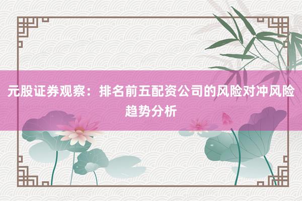 元股证券观察：排名前五配资公司的风险对冲风险趋势分析