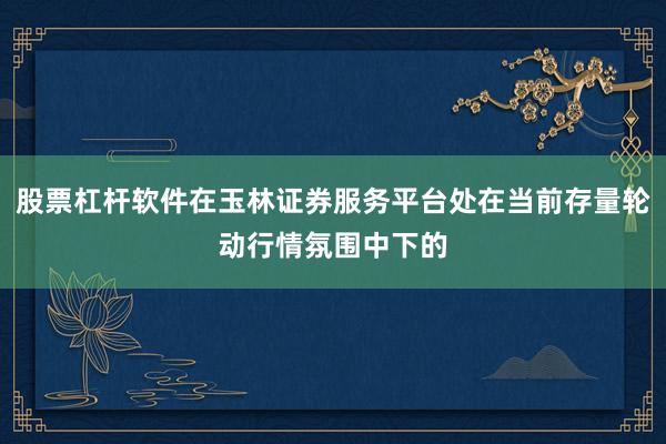 股票杠杆软件在玉林证券服务平台处在当前存量轮动行情氛围中下的