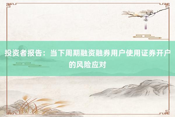 投资者报告：当下周期融资融券用户使用证券开户的风险应对