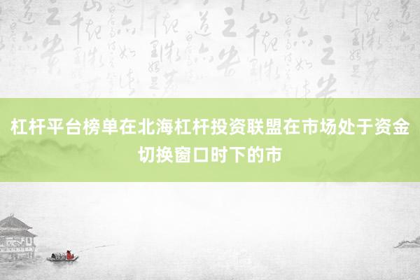 杠杆平台榜单在北海杠杆投资联盟在市场处于资金切换窗口时下的市