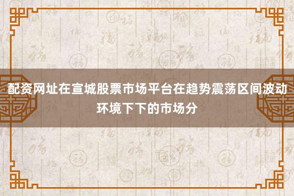 配资网址在宣城股票市场平台在趋势震荡区间波动环境下下的市场分